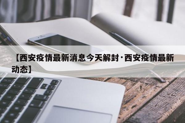 【西安疫情最新消息今天解封·西安疫情最新动态】