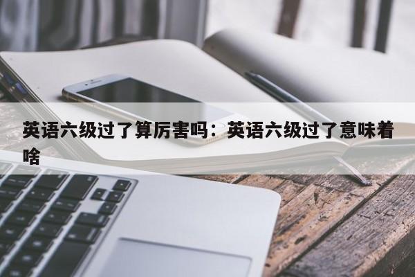 英语六级过了算厉害吗：英语六级过了意味着啥