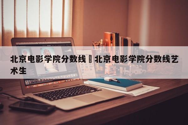 北京电影学院分数线›北京电影学院分数线艺术生