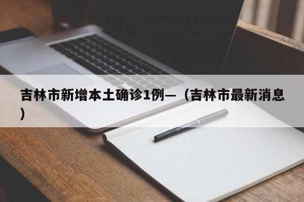 吉林市新增本土确诊1例—(吉林市最新消息)