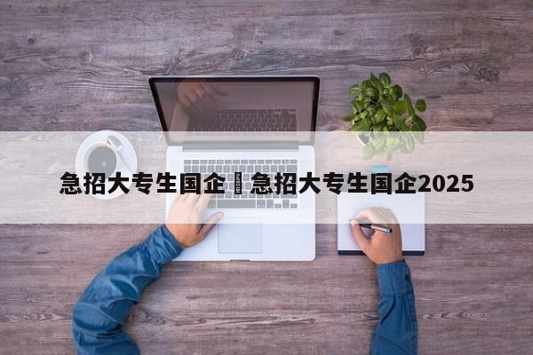 急招大专生国企›急招大专生国企2025