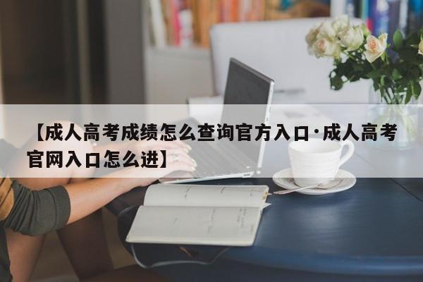 【成人高考成绩怎么查询官方入口·成人高考官网入口怎么进】