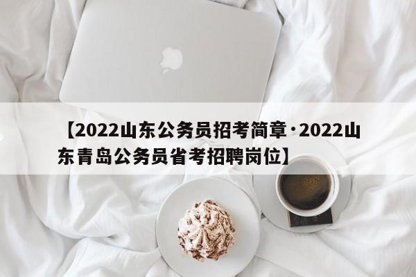【2022山东公务员招考简章·2022山东青岛公务员省考招聘岗位】