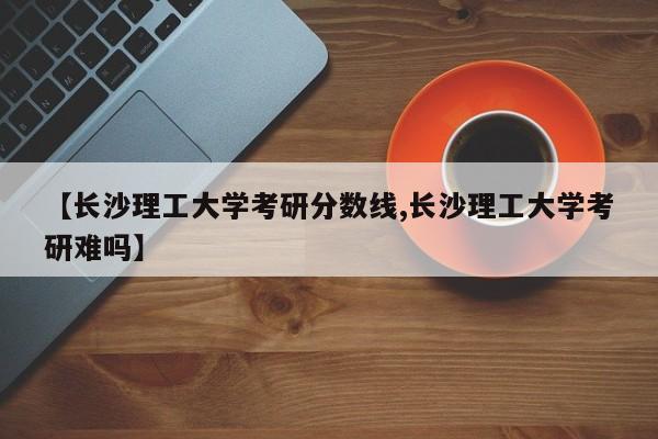 【长沙理工大学考研分数线,长沙理工大学考研难吗】