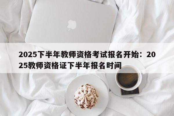 2025下半年教师资格考试报名开始:2025教师资格证下半年报名时间