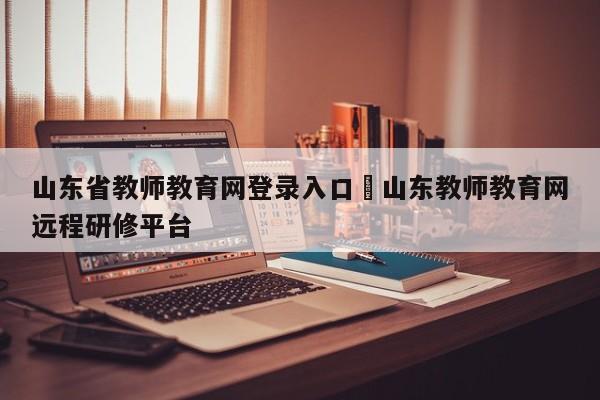 山东省教师教育网登录入口›山东教师教育网远程研修平台