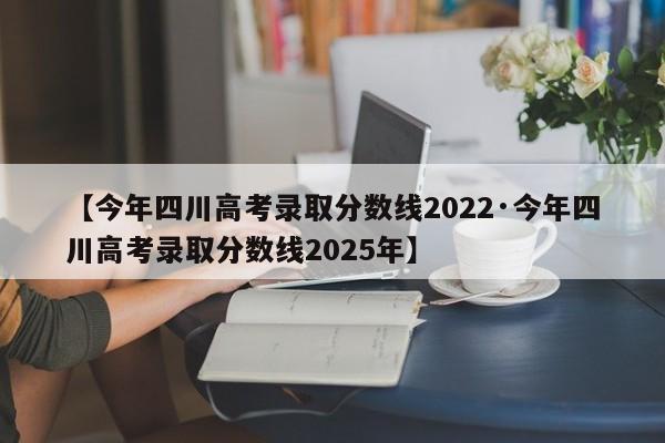 【今年四川高考录取分数线2022·今年四川高考录取分数线2025年】