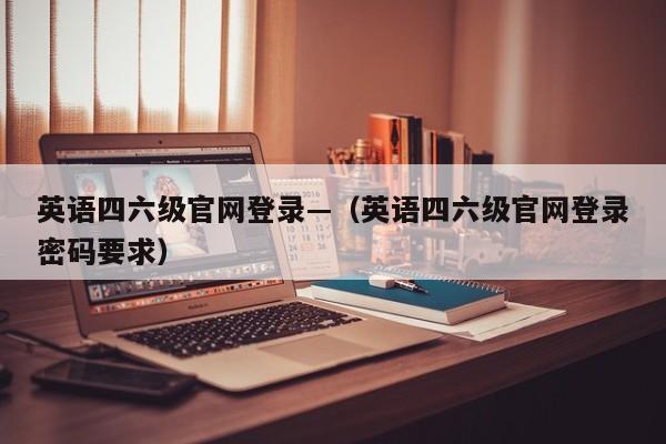 英语四六级官网登录—（英语四六级官网登录密码要求）