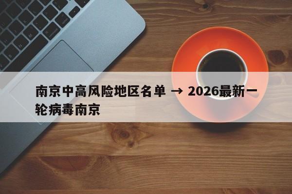 南京中高风险地区名单 → 2026最新一轮病毒南京
