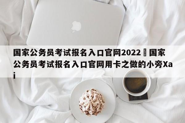 国家公务员考试报名入口官网2022›国家公务员考试报名入口官网用卡之做的小旁Xai