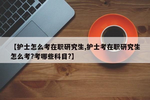 【护士怎么考在职研究生,护士考在职研究生怎么考?考哪些科目?】