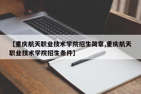 【重庆航天职业技术学院招生简章,重庆航天职业技术学院招生条件】