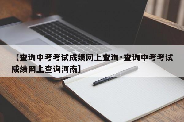 【查询中考考试成绩网上查询·查询中考考试成绩网上查询河南】