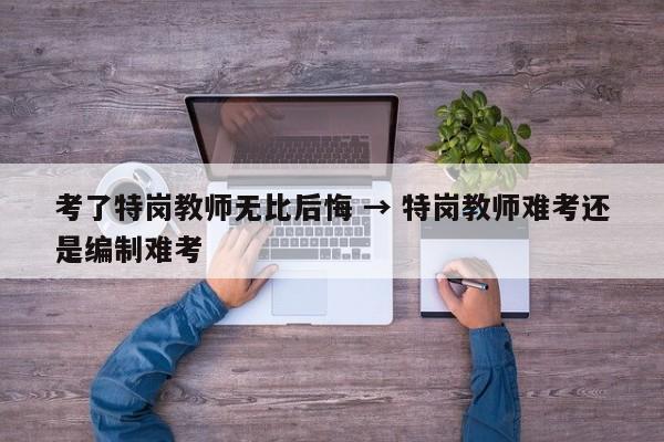 考了特岗教师无比后悔 → 特岗教师难考还是编制难考