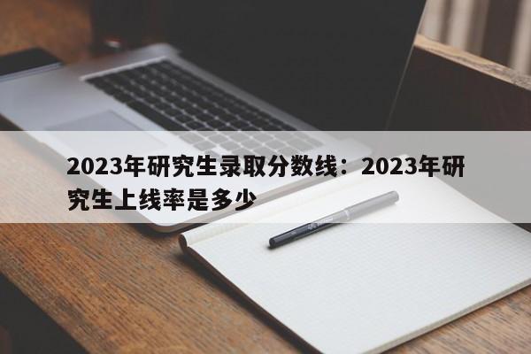 2023年研究生录取分数线:2023年研究生上线率是多少