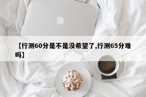 【行测60分是不是没希望了,行测65分难吗】