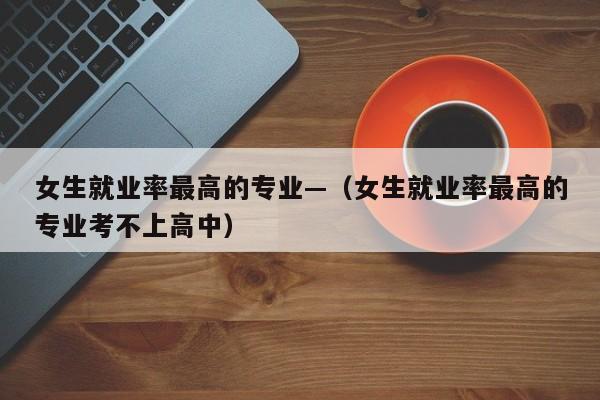 女生就业率最高的专业—（女生就业率最高的专业考不上高中）