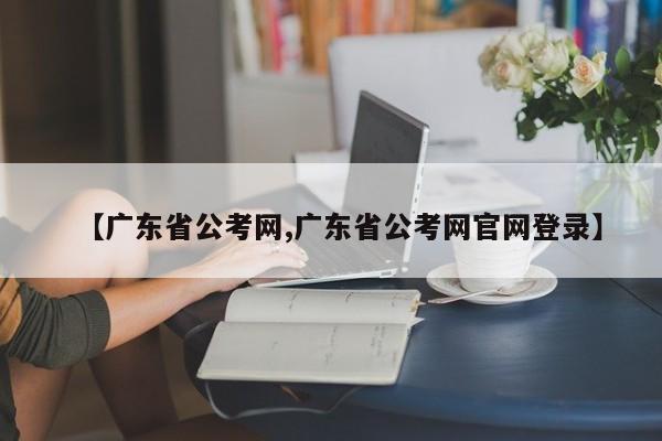 【广东省公考网,广东省公考网官网登录】