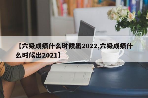 【六级成绩什么时候出2022,六级成绩什么时候出2021】