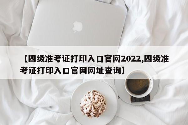 【四级准考证打印入口官网2022,四级准考证打印入口官网网址查询】