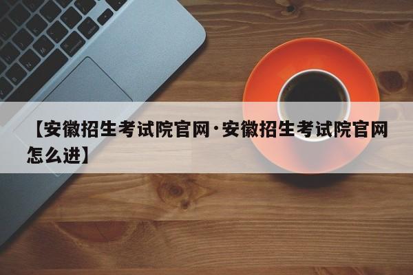 【安徽招生考试院官网·安徽招生考试院官网怎么进】