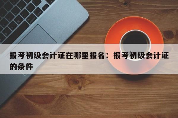 报考初级会计证在哪里报名:报考初级会计证的条件