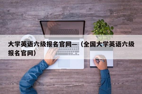 大学英语六级报名官网—（全国大学英语六级报名官网）