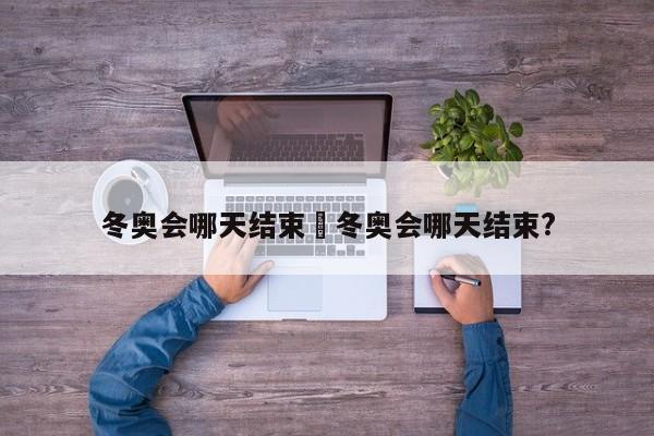 冬奥会哪天结束›冬奥会哪天结束?