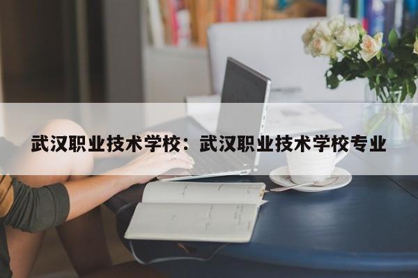武汉职业技术学校：武汉职业技术学校专业