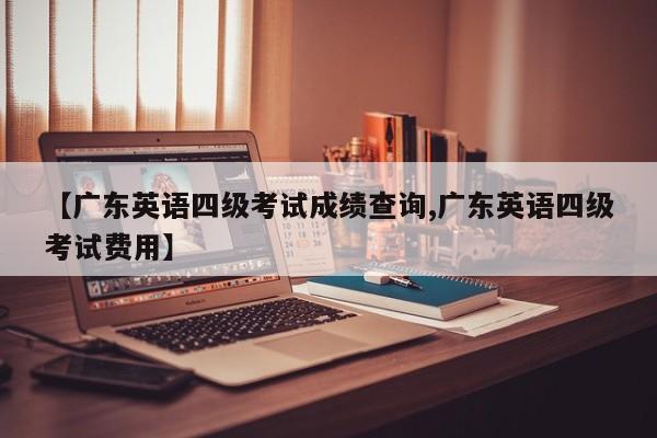 【广东英语四级考试成绩查询,广东英语四级考试费用】