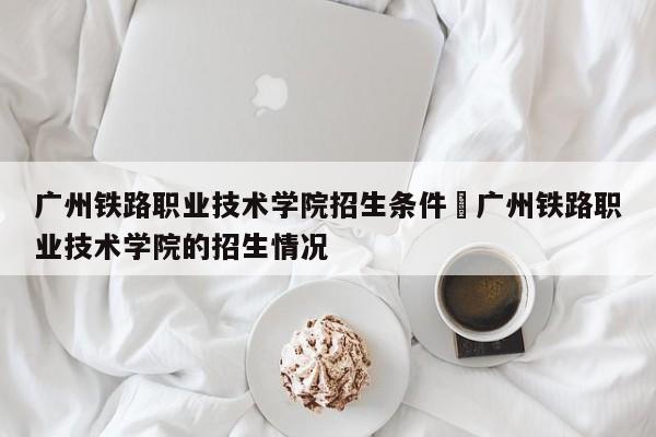 广州铁路职业技术学院招生条件›广州铁路职业技术学院的招生情况