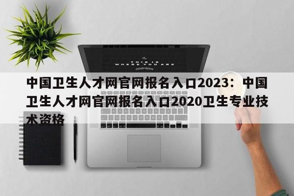 中国卫生人才网官网报名入口2023：中国卫生人才网官网报名入口2020卫生专业技术资格