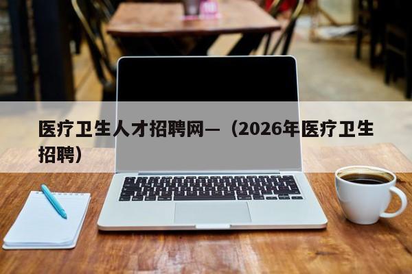 医疗卫生人才招聘网—（2026年医疗卫生招聘）