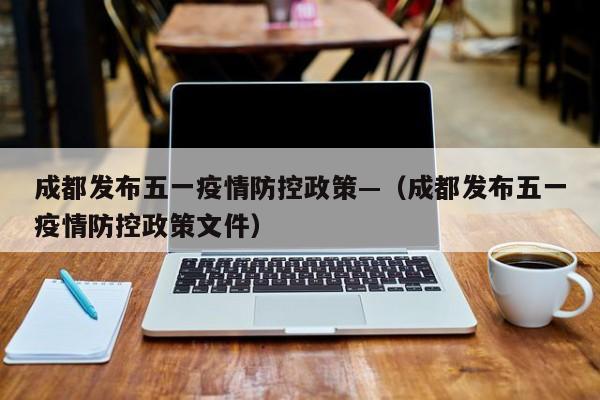 成都发布五一疫情防控政策—(成都发布五一疫情防控政策文件)