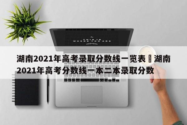 湖南2021年高考录取分数线一览表›湖南2021年高考分数线一本二本录取分数
