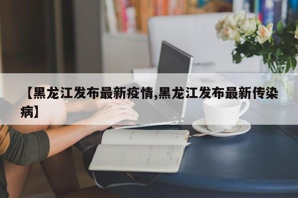 【黑龙江发布最新疫情,黑龙江发布最新传染病】