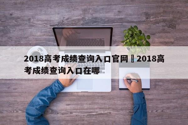 2018高考成绩查询入口官网›2018高考成绩查询入口在哪