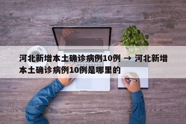 河北新增本土确诊病例10例 → 河北新增本土确诊病例10例是哪里的
