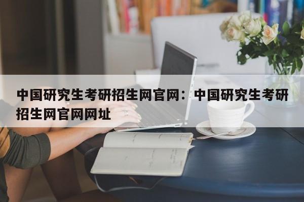 中国研究生考研招生网官网：中国研究生考研招生网官网网址
