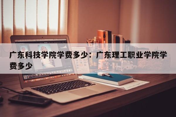 广东科技学院学费多少：广东理工职业学院学费多少