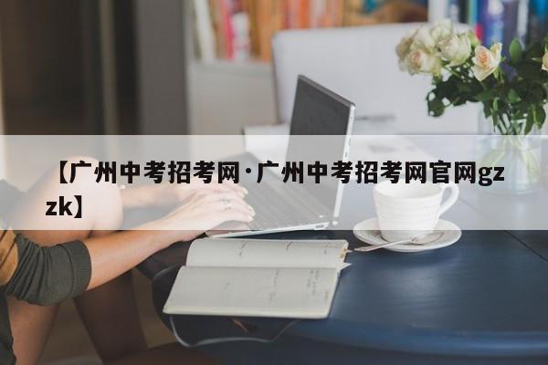 【广州中考招考网·广州中考招考网官网gzzk】