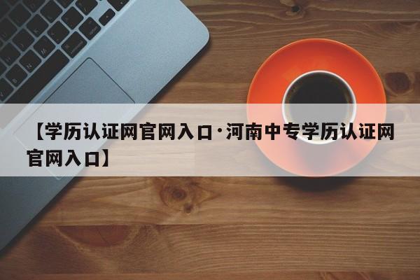 【学历认证网官网入口·河南中专学历认证网官网入口】