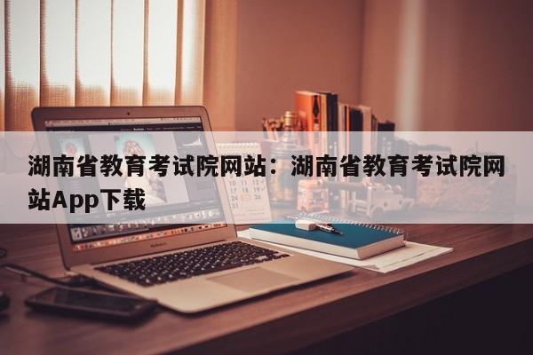 湖南省教育考试院网站：湖南省教育考试院网站App下载
