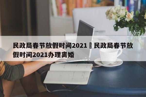 民政局春节放假时间2021›民政局春节放假时间2021办理离婚