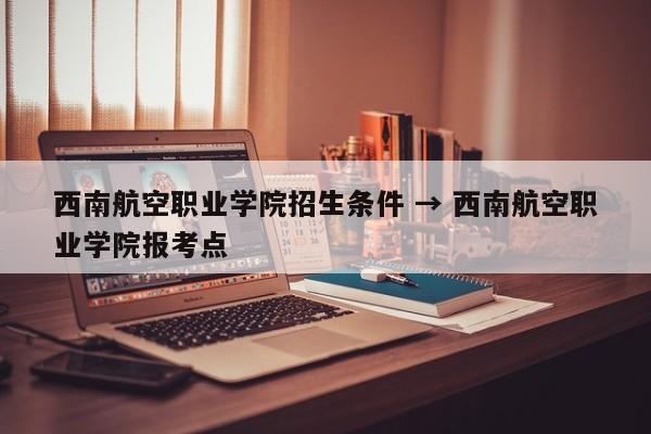 西南航空职业学院招生条件 → 西南航空职业学院报考点