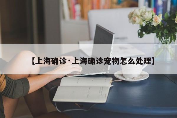 【上海确诊·上海确诊宠物怎么处理】