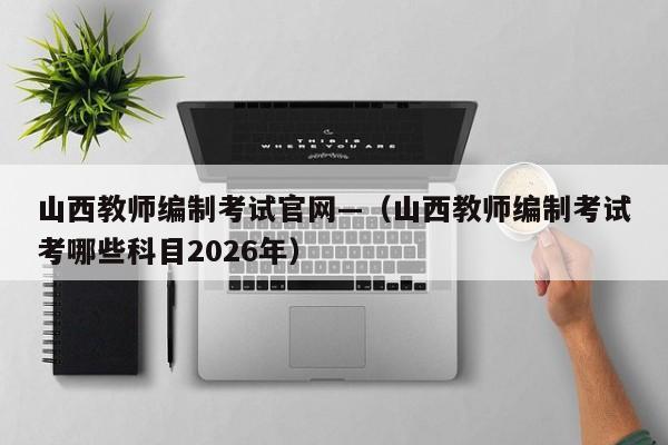 山西教师编制考试官网—（山西教师编制考试考哪些科目2026年）