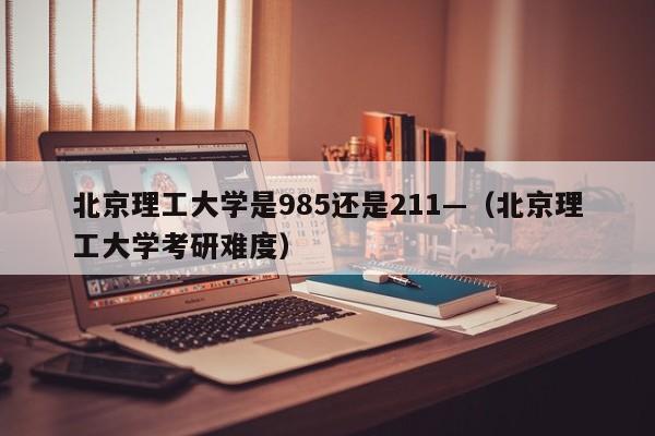 北京理工大学是985还是211—(北京理工大学考研难度)