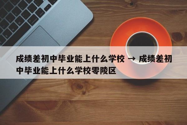 成绩差初中毕业能上什么学校 → 成绩差初中毕业能上什么学校零陵区
