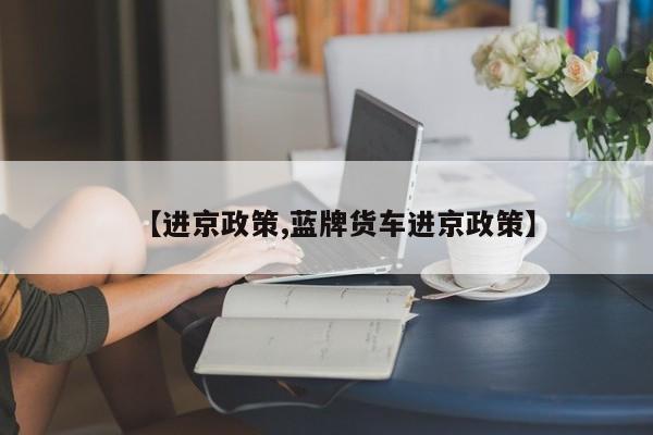 【进京政策,蓝牌货车进京政策】